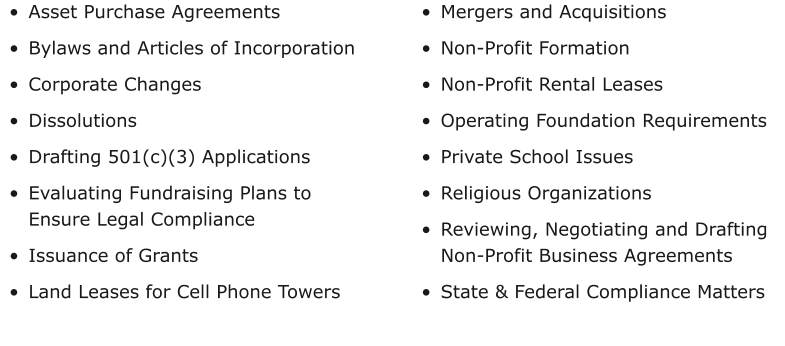 •	Asset Purchase Agreements •	Bylaws and Articles of Incorporation •	Corporate Changes •	Dissolutions •	Drafting 501(c)(3) Applications •	Evaluating Fundraising Plans to Ensure Legal Compliance  •	Issuance of Grants •	Land Leases for Cell Phone Towers •	Mergers and Acquisitions •	Non-Profit Formation •	Non-Profit Rental Leases •	Operating Foundation Requirements •	Private School Issues •	Religious Organizations •	Reviewing, Negotiating and Drafting Non-Profit Business Agreements •	State & Federal Compliance Matters