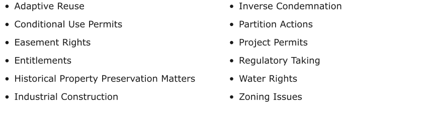 •	Adaptive Reuse •	Conditional Use Permits •	Easement Rights •	Entitlements •	Historical Property Preservation Matters •	Industrial Construction  •	Inverse Condemnation •	Partition Actions •	Project Permits •	Regulatory Taking •	Water Rights •	Zoning Issues