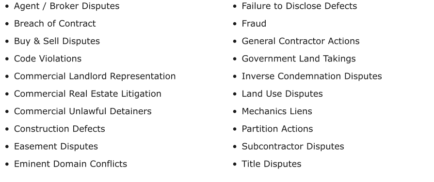 •	Agent / Broker Disputes •	Breach of Contract •	Buy & Sell Disputes •	Code Violations •	Commercial Landlord Representation •	Commercial Real Estate Litigation •	Commercial Unlawful Detainers •	Construction Defects •	Easement Disputes •	Eminent Domain Conflicts •	Failure to Disclose Defects •	Fraud •	General Contractor Actions •	Government Land Takings •	Inverse Condemnation Disputes •	Land Use Disputes •	Mechanics Liens •	Partition Actions •	Subcontractor Disputes •	Title Disputes